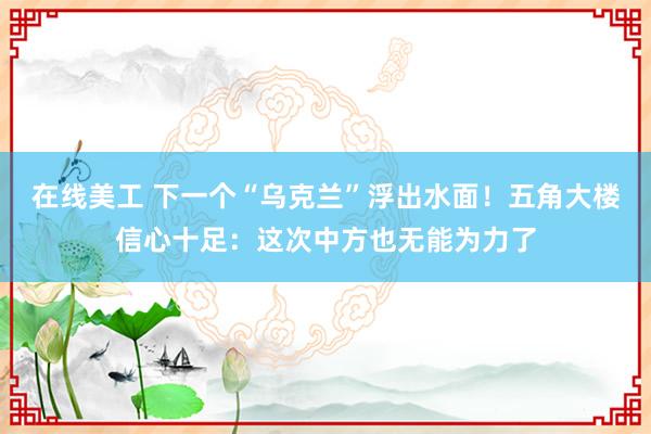 在线美工 下一个“乌克兰”浮出水面！五角大楼信心十足：这次中方也无能为力了