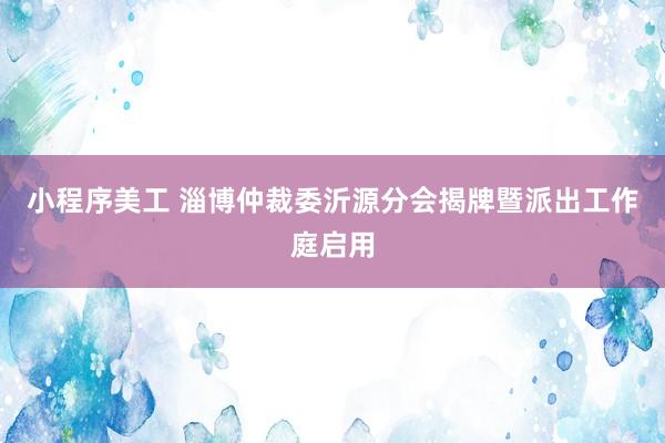 小程序美工 淄博仲裁委沂源分会揭牌暨派出工作庭启用